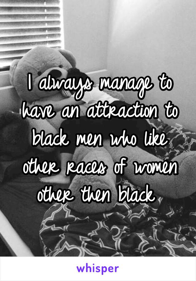 I always manage to have an attraction to black men who like other races of women other then black 