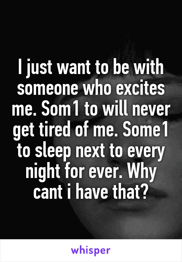 I just want to be with someone who excites me. Som1 to will never get tired of me. Some1 to sleep next to every night for ever. Why cant i have that?