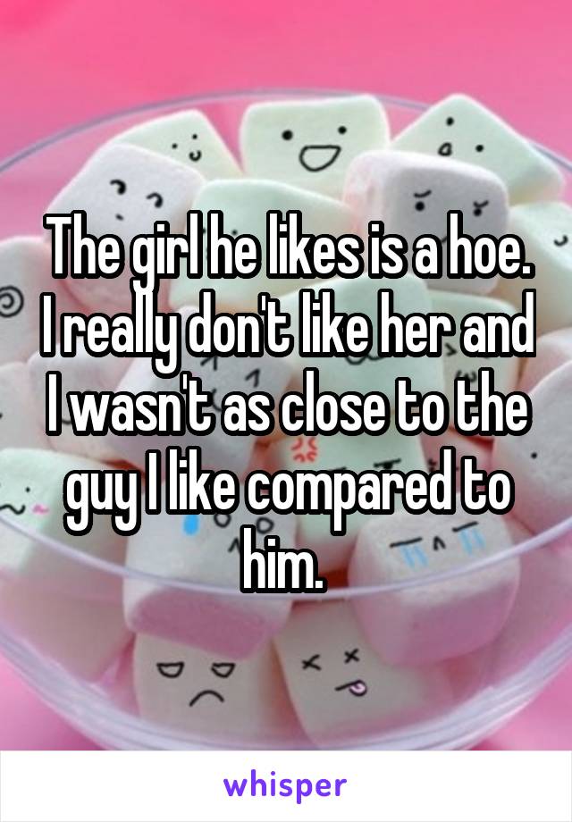 The girl he likes is a hoe. I really don't like her and I wasn't as close to the guy I like compared to him. 