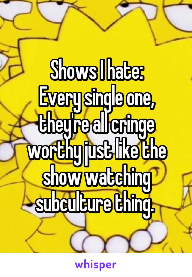 Shows I hate:
Every single one, they're all cringe worthy just like the show watching subculture thing. 