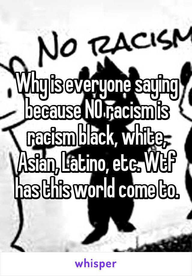 Why is everyone saying because NO racism is racism black, white, Asian, Latino, etc. Wtf has this world come to.