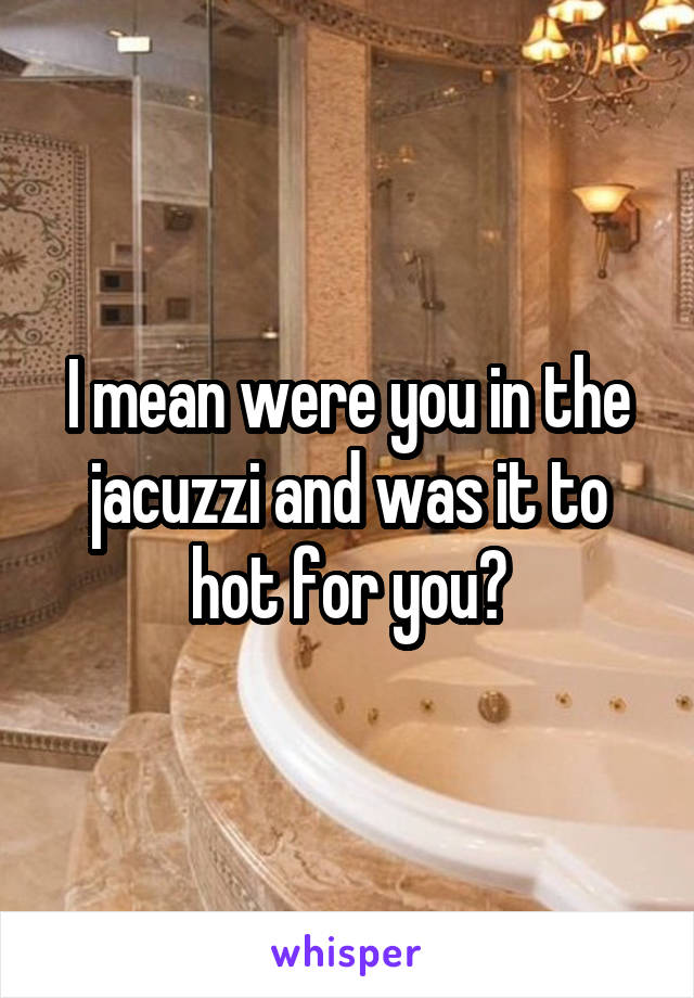 I mean were you in the jacuzzi and was it to hot for you?