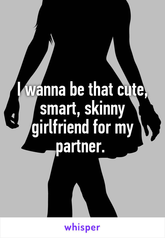 I wanna be that cute, smart, skinny girlfriend for my partner. 