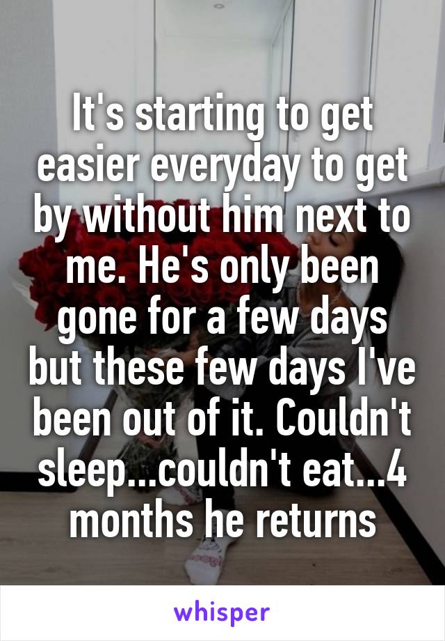 It's starting to get easier everyday to get by without him next to me. He's only been gone for a few days but these few days I've been out of it. Couldn't sleep...couldn't eat...4 months he returns