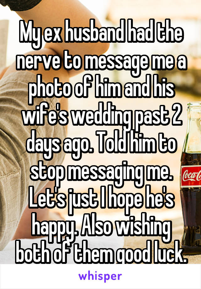 My ex husband had the nerve to message me a photo of him and his wife's wedding past 2 days ago. Told him to stop messaging me. Let's just I hope he's happy. Also wishing both of them good luck.