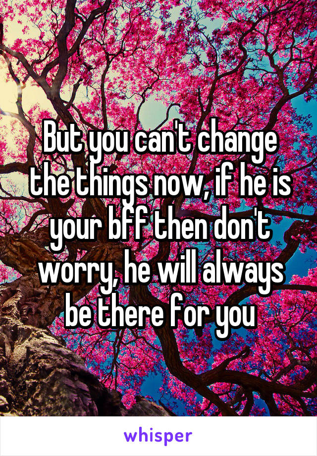 But you can't change the things now, if he is your bff then don't worry, he will always be there for you