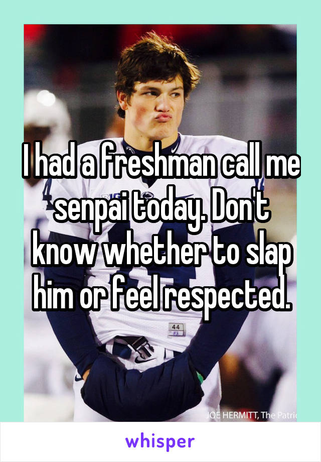 I had a freshman call me senpai today. Don't know whether to slap him or feel respected.