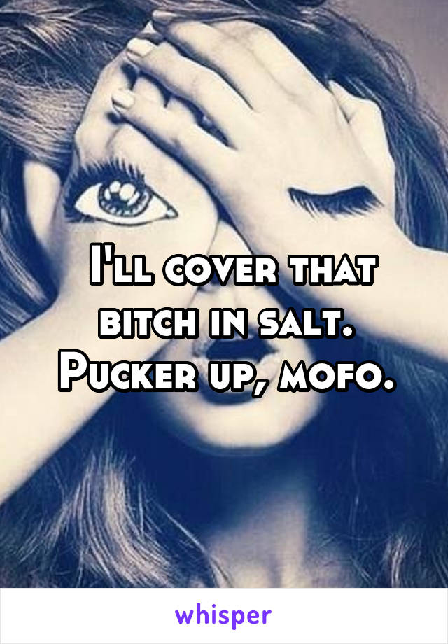  I'll cover that bitch in salt. Pucker up, mofo.