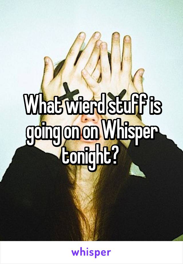 What wierd stuff is going on on Whisper tonight? 