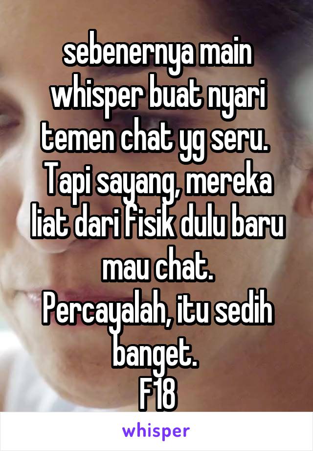 sebenernya main whisper buat nyari temen chat yg seru. 
Tapi sayang, mereka liat dari fisik dulu baru mau chat.
Percayalah, itu sedih banget. 
F18