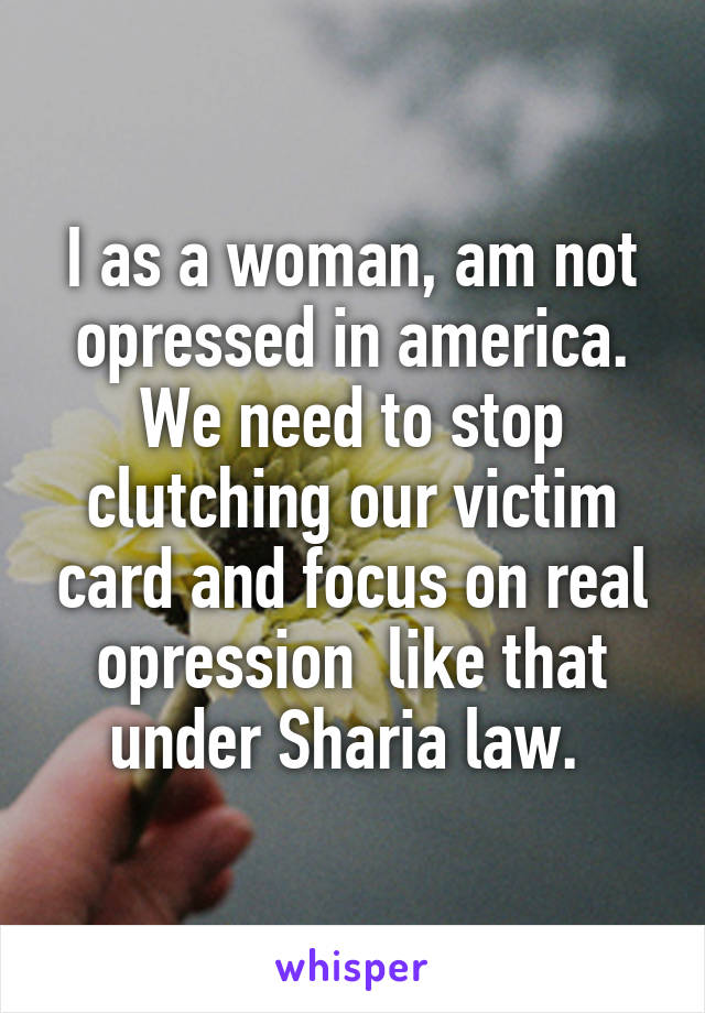 I as a woman, am not opressed in america. We need to stop clutching our victim card and focus on real opression  like that under Sharia law. 