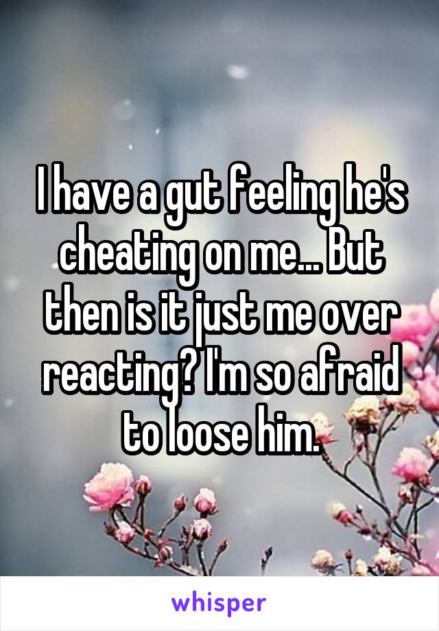 I have a gut feeling he's cheating on me... But then is it just me over reacting? I'm so afraid to loose him.