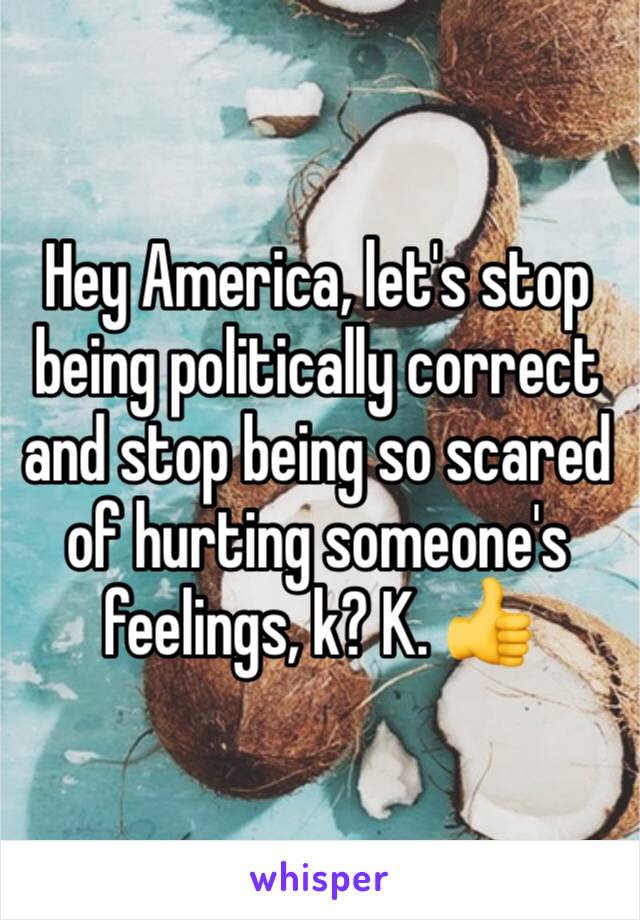 Hey America, let's stop being politically correct and stop being so scared of hurting someone's feelings, k? K. 👍