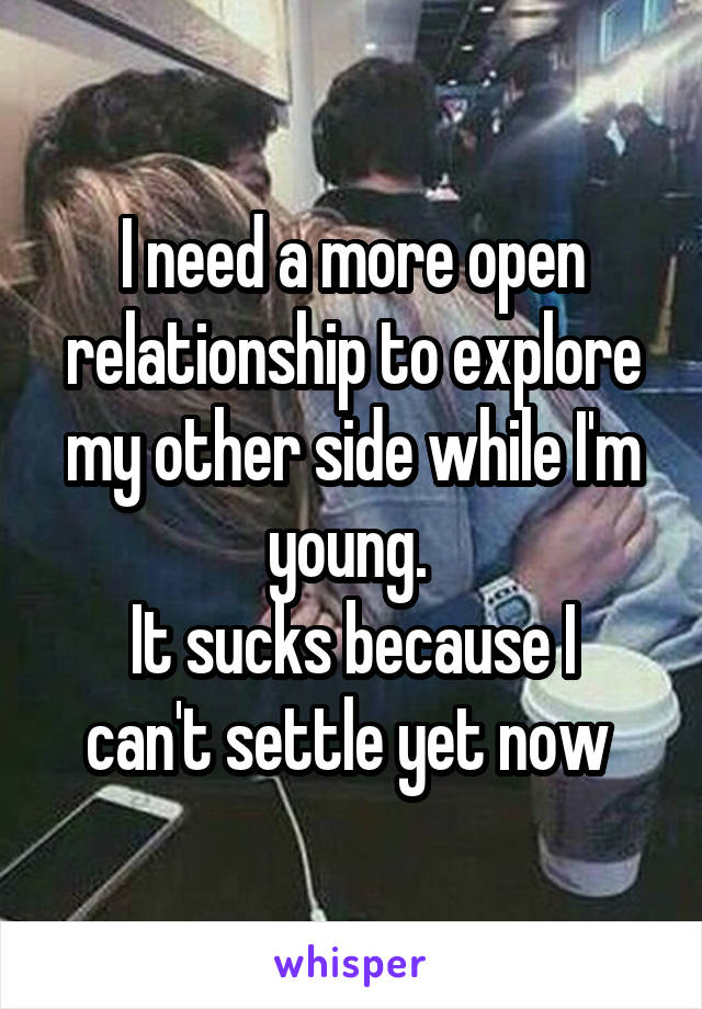 I need a more open relationship to explore my other side while I'm young. 
It sucks because I can't settle yet now 