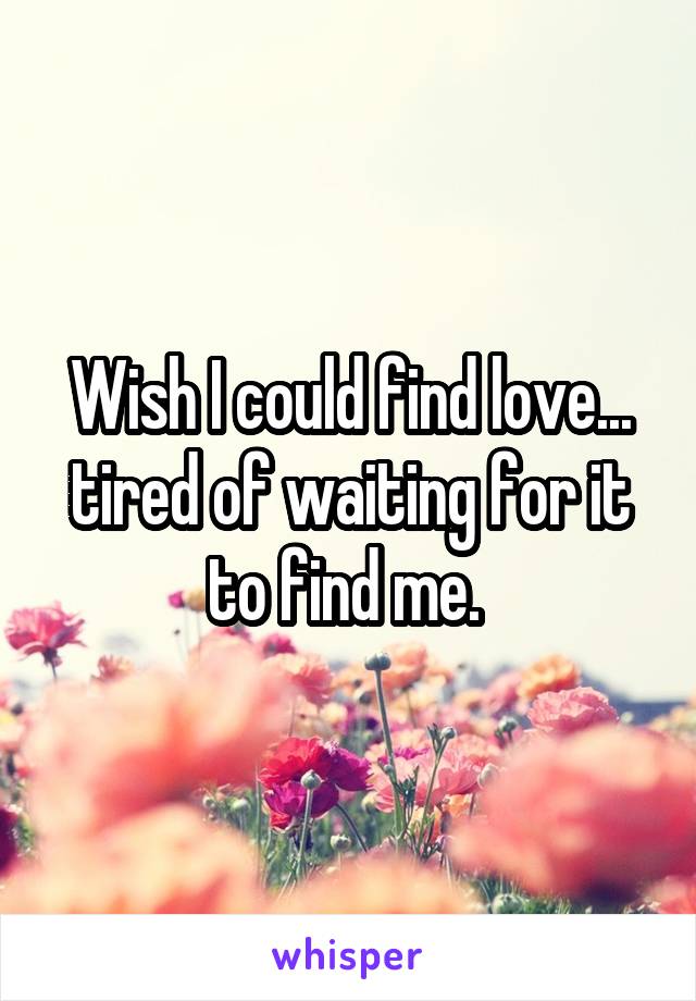 Wish I could find love... tired of waiting for it to find me. 