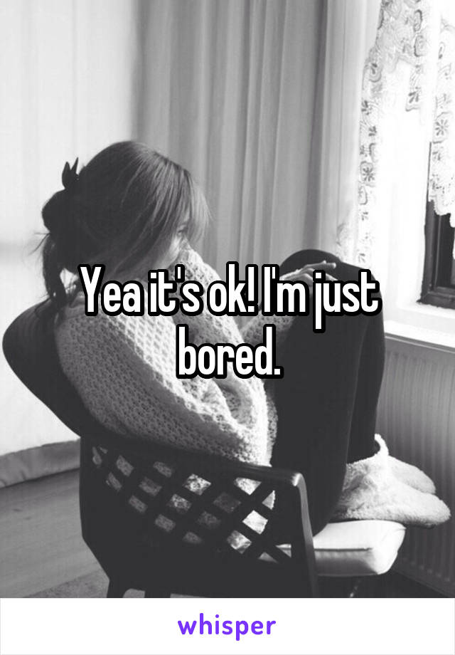 Yea it's ok! I'm just bored.