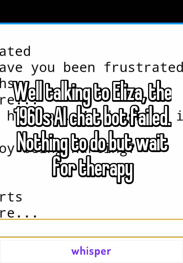 Well talking to Eliza, the 1960s AI chat bot failed. Nothing to do but wait for therapy