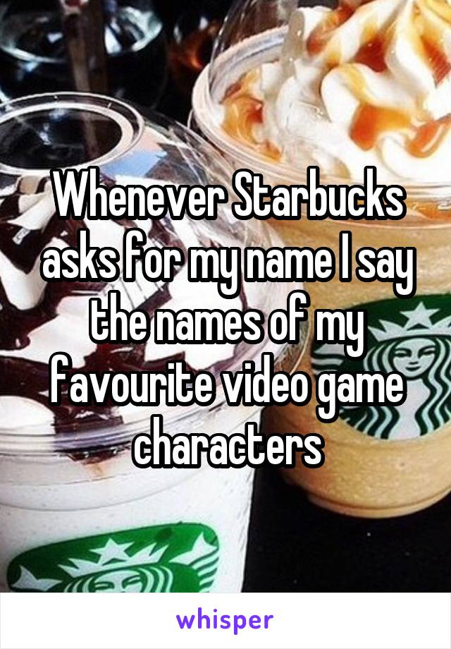 Whenever Starbucks asks for my name I say the names of my favourite video game characters