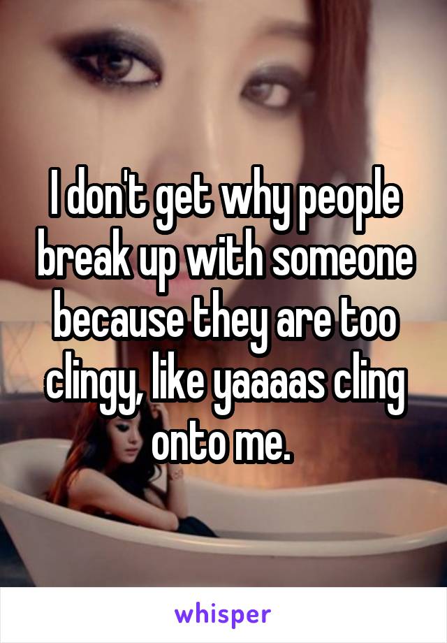 I don't get why people break up with someone because they are too clingy, like yaaaas cling onto me. 