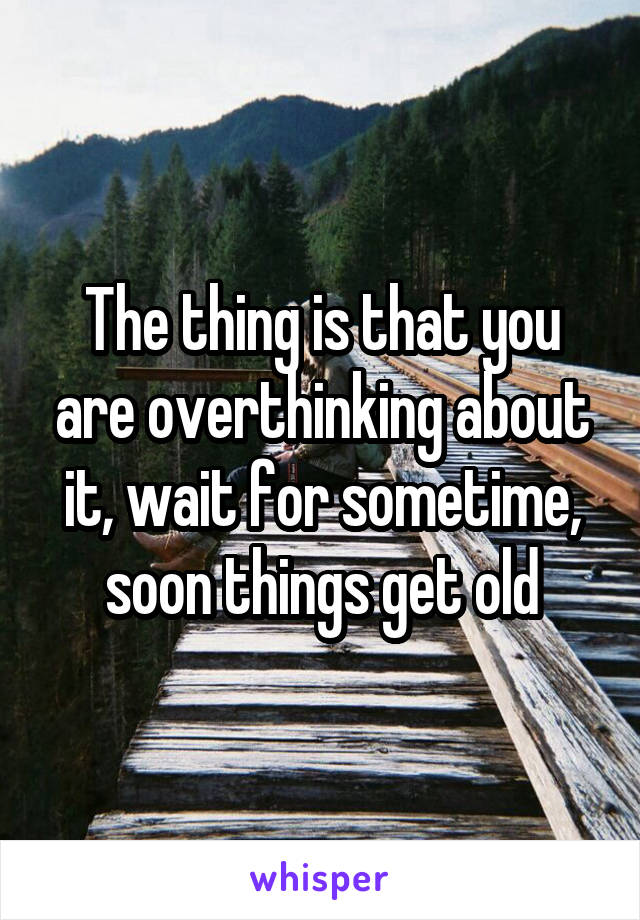 The thing is that you are overthinking about it, wait for sometime, soon things get old