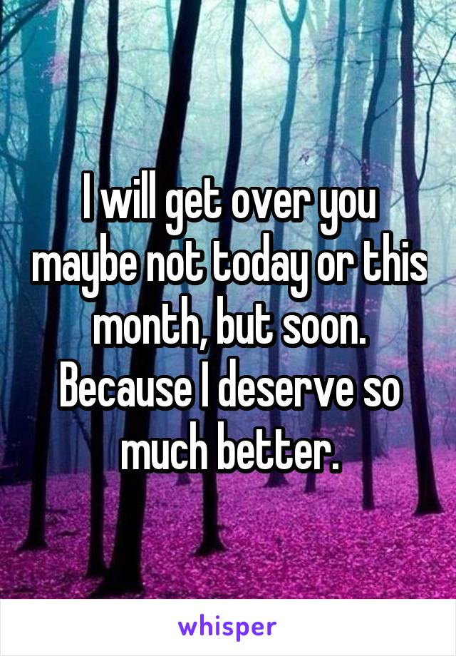 I will get over you maybe not today or this month, but soon. Because I deserve so much better.