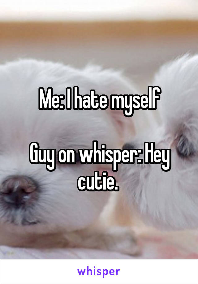 Me: I hate myself

Guy on whisper: Hey cutie. 