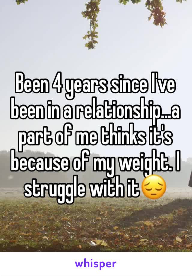 Been 4 years since I've been in a relationship...a part of me thinks it's because of my weight. I struggle with it😔 