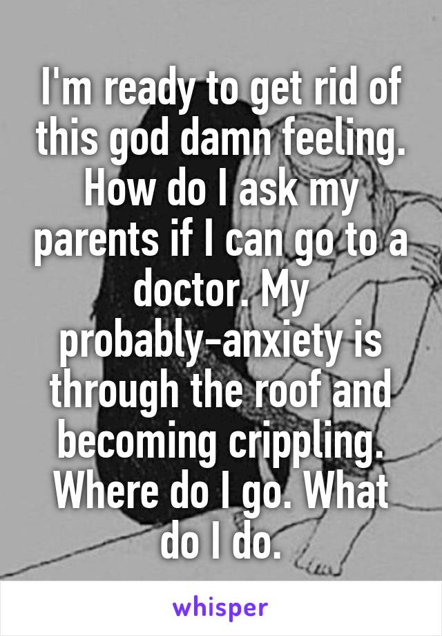 I'm ready to get rid of this god damn feeling. How do I ask my parents if I can go to a doctor. My probably-anxiety is through the roof and becoming crippling. Where do I go. What do I do.