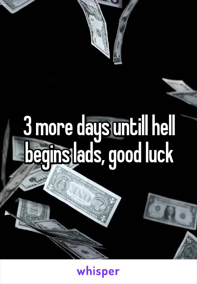 3 more days untill hell begins lads, good luck