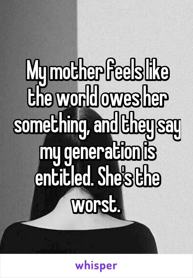 My mother feels like the world owes her something, and they say my generation is entitled. She's the worst. 