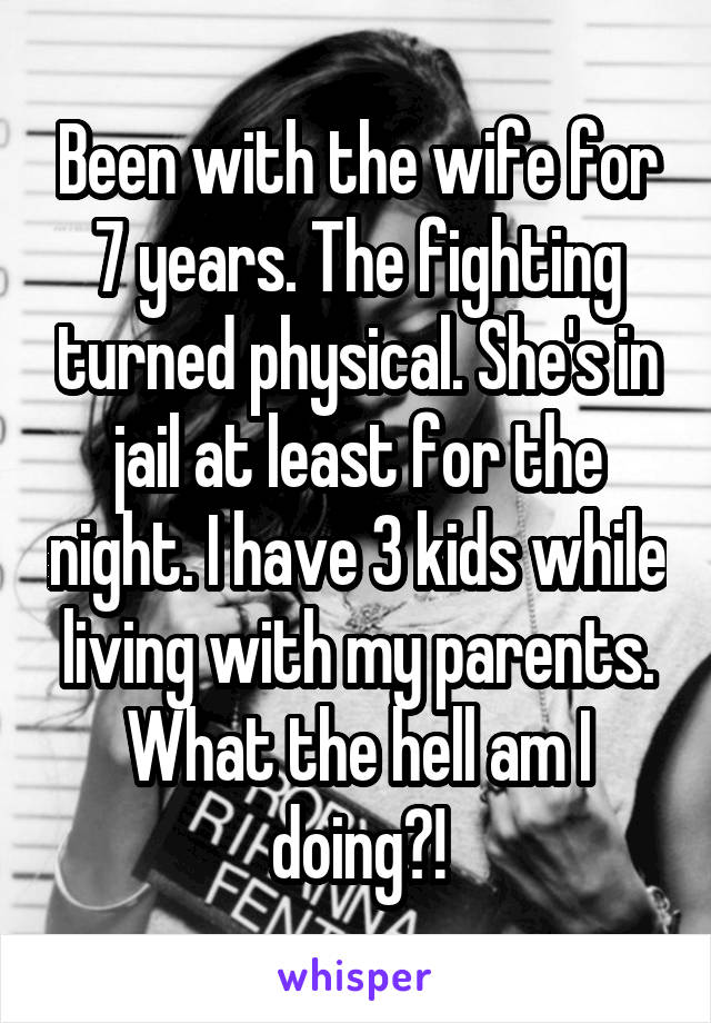 Been with the wife for 7 years. The fighting turned physical. She's in jail at least for the night. I have 3 kids while living with my parents. What the hell am I doing?!