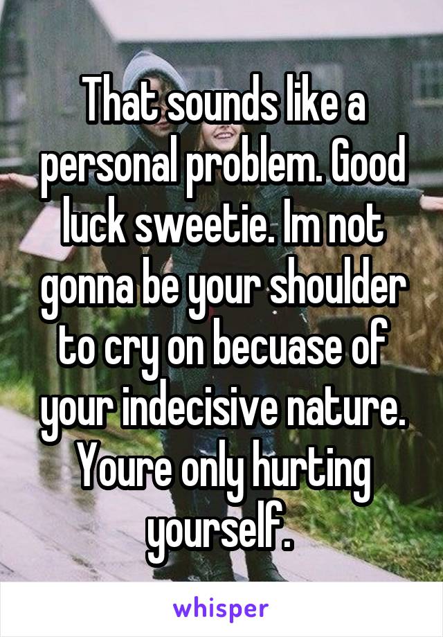 That sounds like a personal problem. Good luck sweetie. Im not gonna be your shoulder to cry on becuase of your indecisive nature. Youre only hurting yourself. 