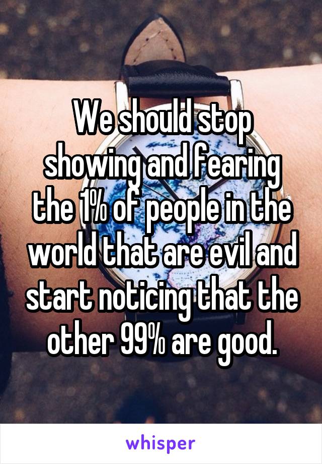 We should stop showing and fearing the 1% of people in the world that are evil and start noticing that the other 99% are good.