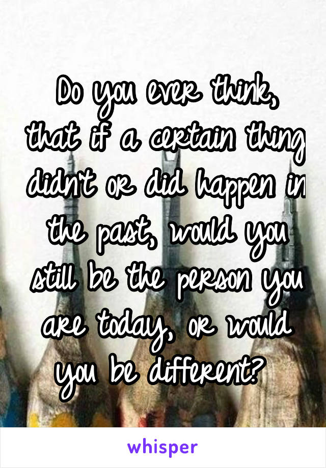 Do you ever think, that if a certain thing didn't or did happen in the past, would you still be the person you are today, or would you be different? 