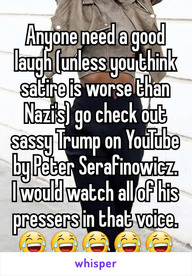 Anyone need a good laugh (unless you think satire is worse than Nazi's) go check out sassy Trump on YouTube by Peter Serafinowicz. I would watch all of his pressers in that voice.
😂😂😂😂😂