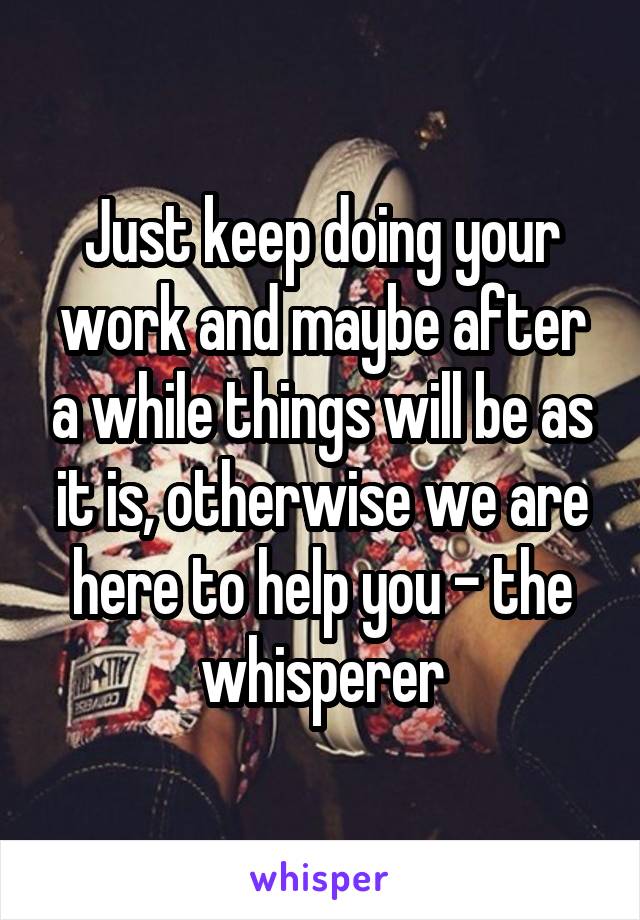 Just keep doing your work and maybe after a while things will be as it is, otherwise we are here to help you - the whisperer