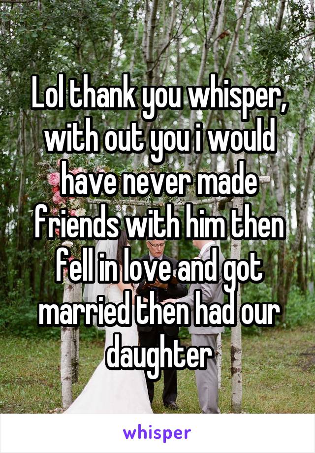 Lol thank you whisper, with out you i would have never made friends with him then fell in love and got married then had our daughter