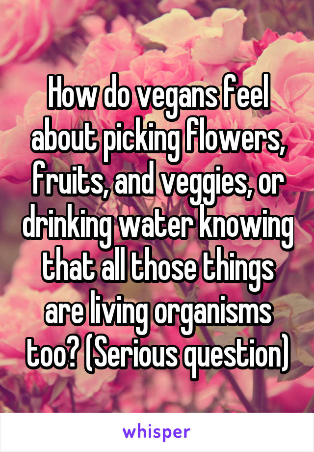 How do vegans feel about picking flowers, fruits, and veggies, or drinking water knowing that all those things are living organisms too? (Serious question)