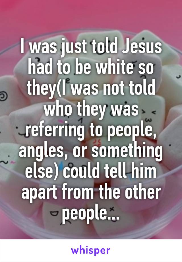 I was just told Jesus had to be white so they(I was not told who they was referring to people, angles, or something else) could tell him apart from the other people...