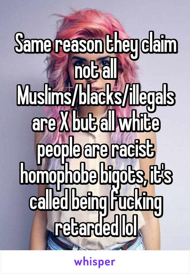 Same reason they claim not all Muslims/blacks/illegals are X but all white people are racist homophobe bigots, it's called being fucking retarded lol