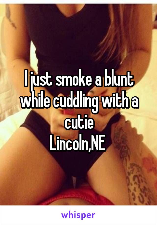 I just smoke a blunt while cuddling with a cutie
Lincoln,NE 