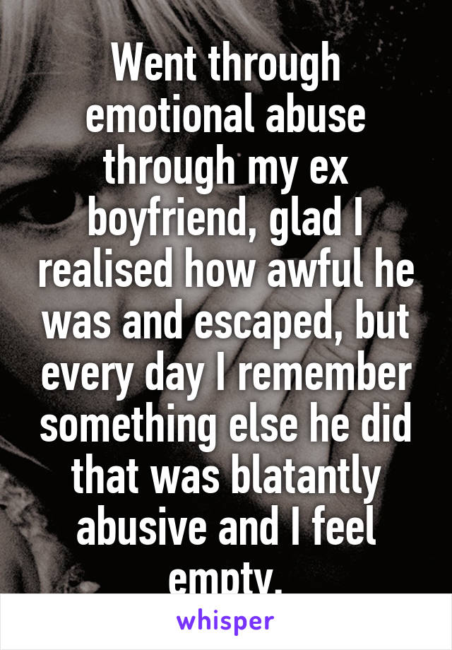 Went through emotional abuse through my ex boyfriend, glad I realised how awful he was and escaped, but every day I remember something else he did that was blatantly abusive and I feel empty.