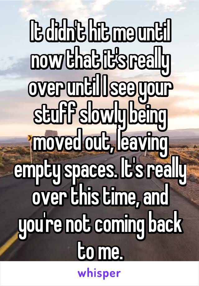 It didn't hit me until now that it's really over until I see your stuff slowly being moved out, leaving empty spaces. It's really over this time, and you're not coming back to me.