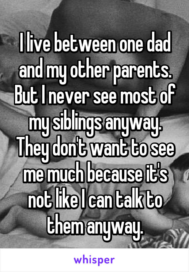 I live between one dad and my other parents. But I never see most of my siblings anyway. They don't want to see me much because it's not like I can talk to them anyway.