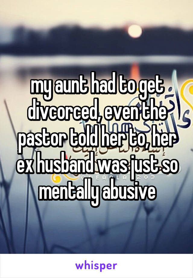 my aunt had to get divcorced, even the pastor told her to, her ex husband was just so mentally abusive