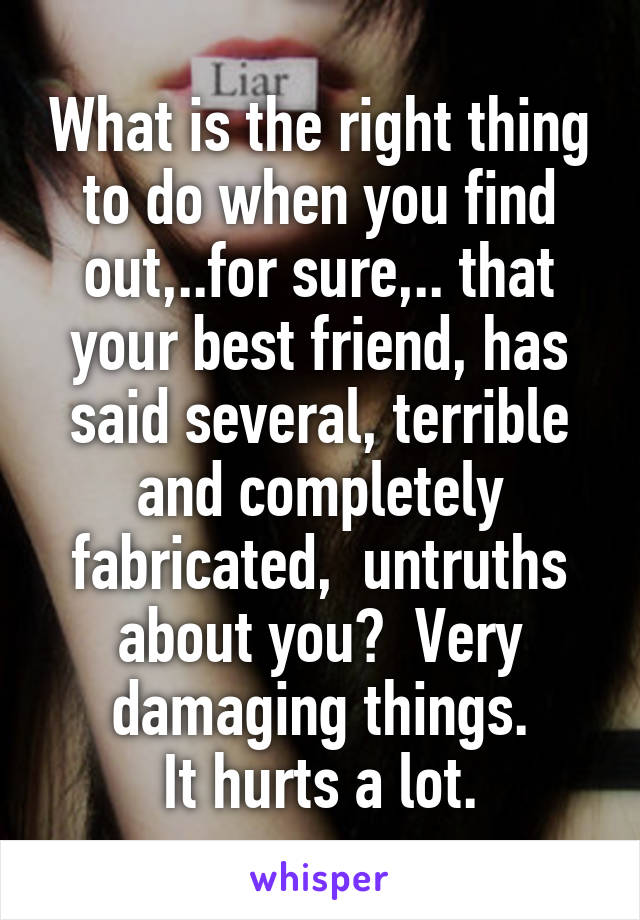 What is the right thing to do when you find out,..for sure,.. that your best friend, has said several, terrible and completely fabricated,  untruths about you?  Very damaging things.
It hurts a lot.