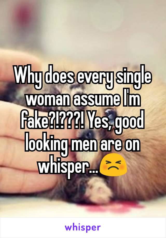 Why does every single woman assume I'm fake?!???! Yes, good looking men are on whisper...😣