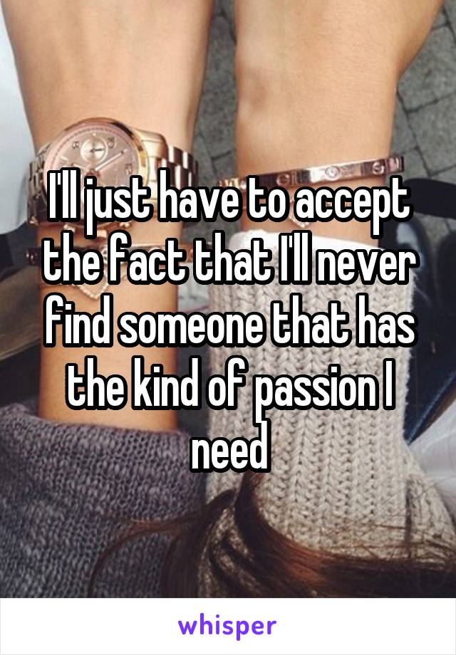 I'll just have to accept the fact that I'll never find someone that has the kind of passion I need