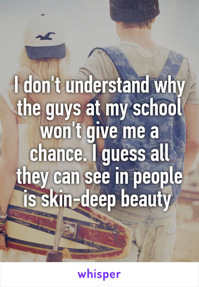 I don't understand why the guys at my school won't give me a chance. I guess all they can see in people is skin-deep beauty 