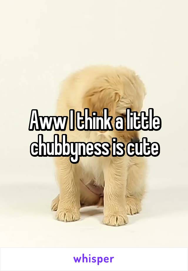 Aww I think a little chubbyness is cute